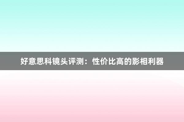 好意思科镜头评测：性价比高的影相利器